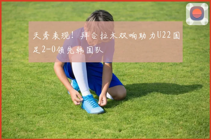 天秀表现！拜合拉木双响助力U22国足2-0领先韩国队