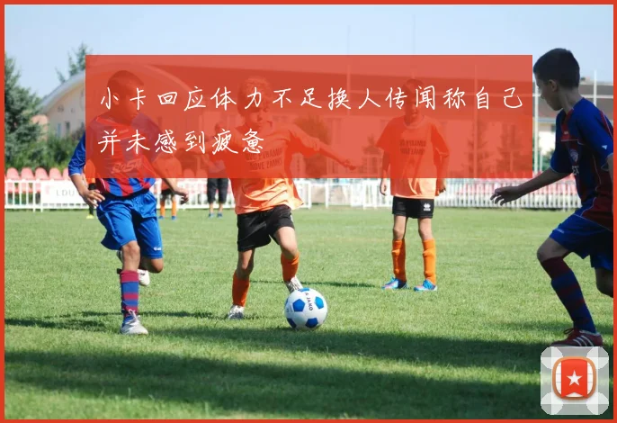 小卡回应体力不足换人传闻称自己并未感到疲惫