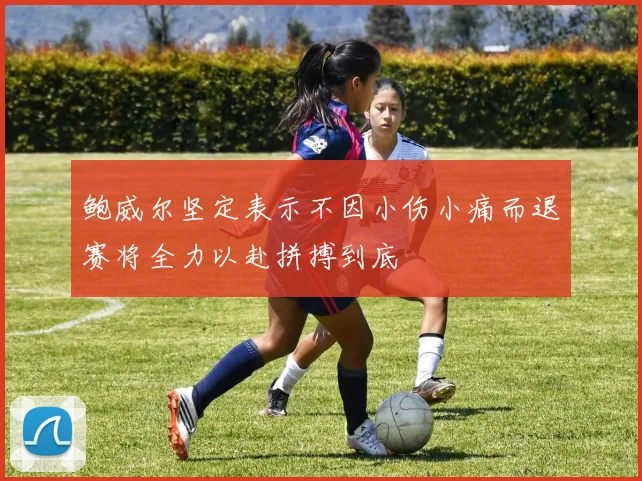 鲍威尔坚定表示不因小伤小痛而退赛将全力以赴拼搏到底