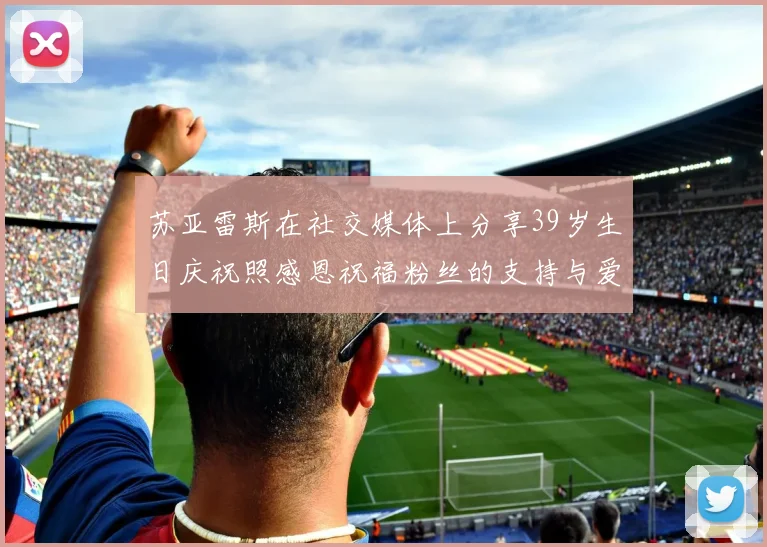 苏亚雷斯在社交媒体上分享39岁生日庆祝照感恩祝福粉丝的支持与爱护