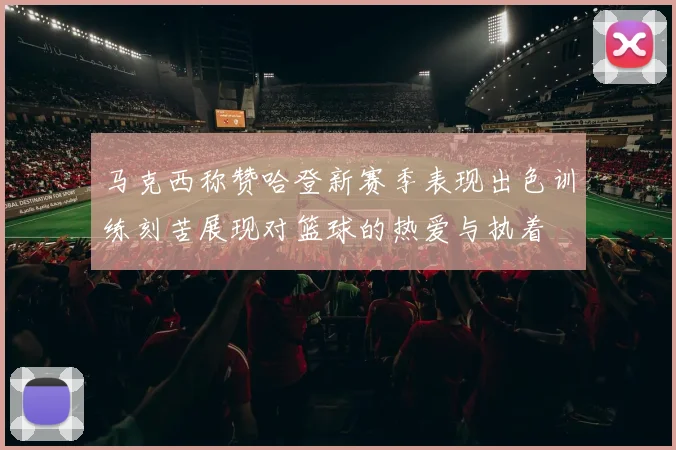 马克西称赞哈登新赛季表现出色训练刻苦展现对篮球的热爱与执着
