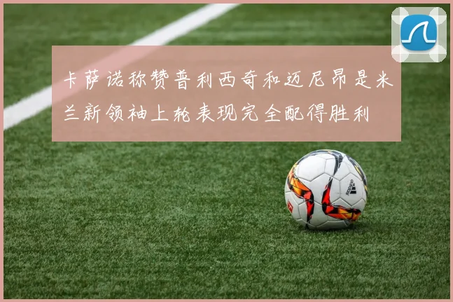 卡萨诺称赞普利西奇和迈尼昂是米兰新领袖上轮表现完全配得胜利