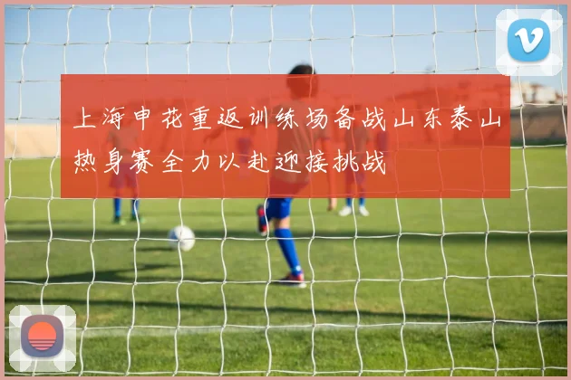 上海申花重返训练场备战山东泰山热身赛全力以赴迎接挑战