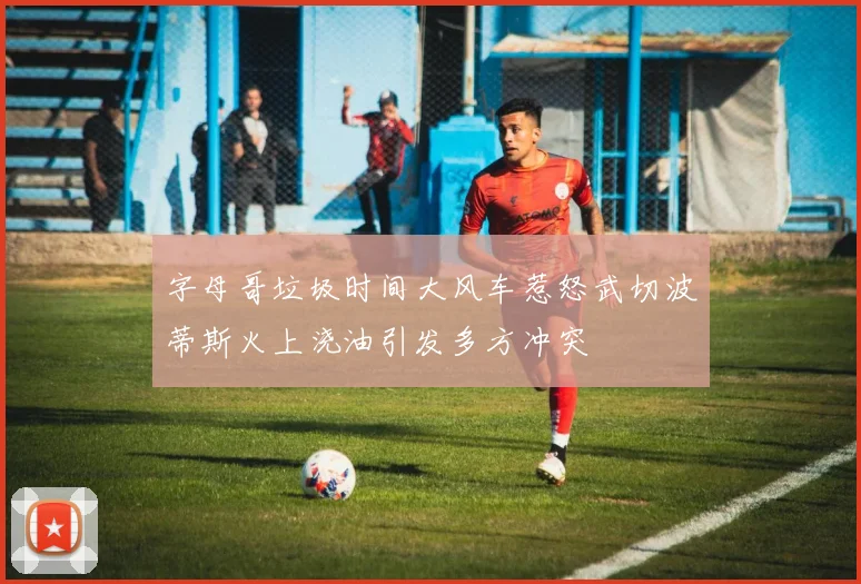 字母哥垃圾时间大风车惹怒武切波蒂斯火上浇油引发多方冲突