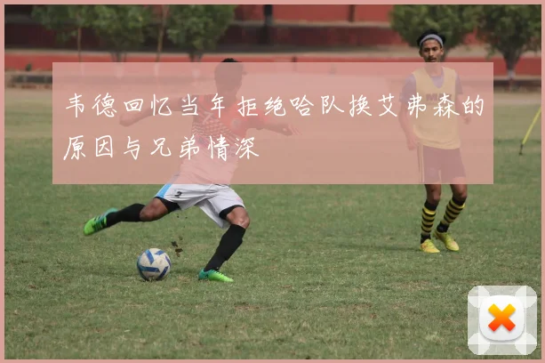 韦德回忆当年拒绝哈队换艾弗森的原因与兄弟情深