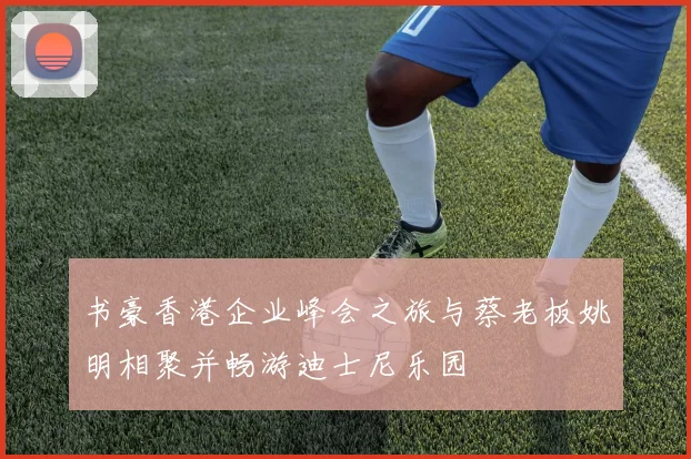 书豪香港企业峰会之旅与蔡老板姚明相聚并畅游迪士尼乐园