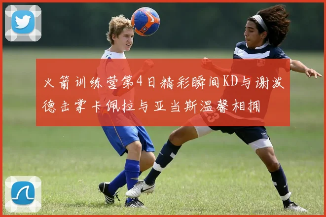 火箭训练营第4日精彩瞬间KD与谢泼德击掌卡佩拉与亚当斯温馨相拥