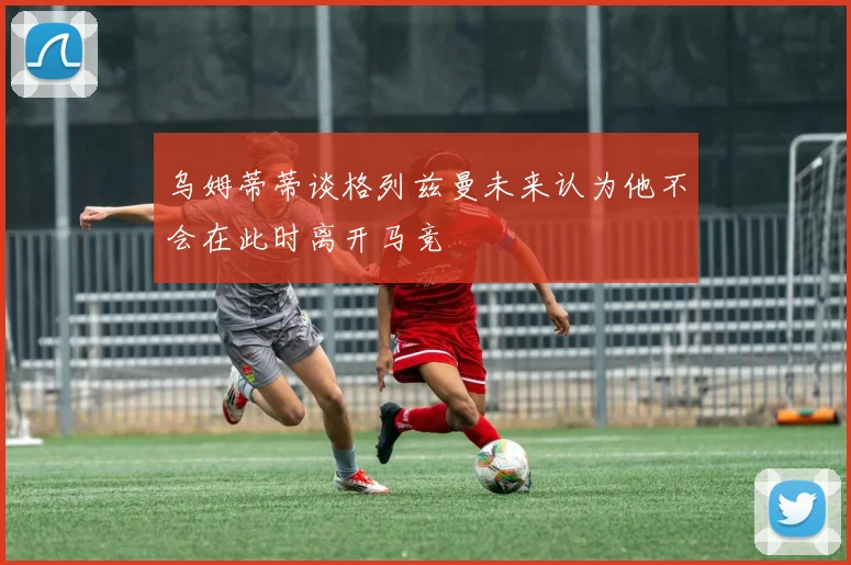 乌姆蒂蒂谈格列兹曼未来认为他不会在此时离开马竞