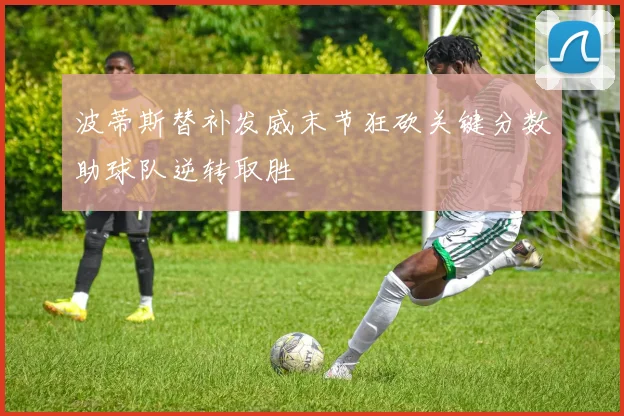波蒂斯替补发威末节狂砍关键分数助球队逆转取胜