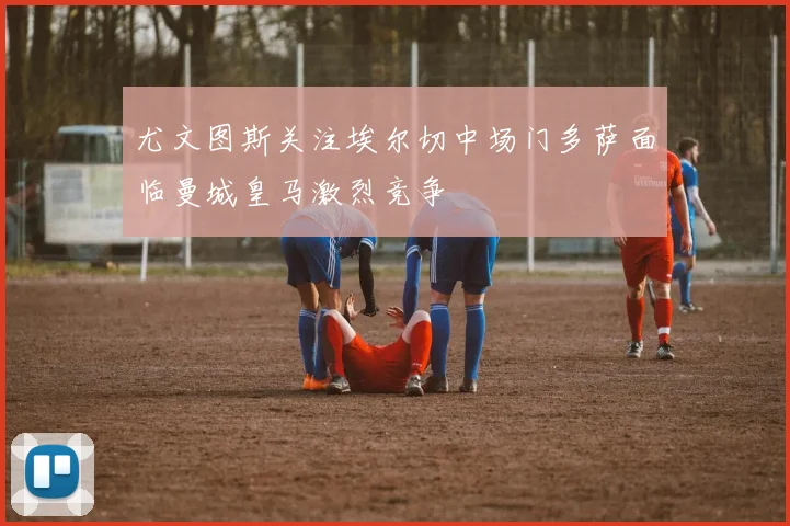 尤文图斯关注埃尔切中场门多萨面临曼城皇马激烈竞争