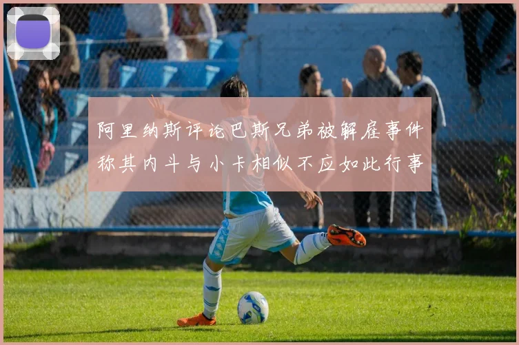 阿里纳斯评论巴斯兄弟被解雇事件称其内斗与小卡相似不应如此行事