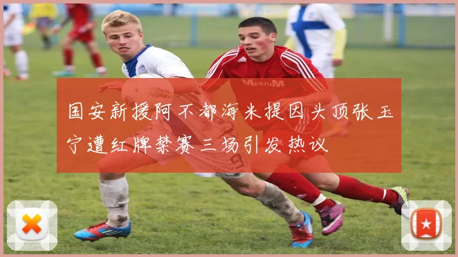 国安新援阿不都海米提因头顶张玉宁遭红牌禁赛三场引发热议