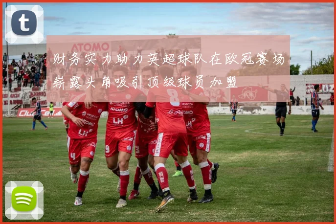 财务实力助力英超球队在欧冠赛场崭露头角吸引顶级球员加盟