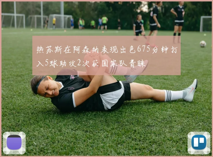 热苏斯在阿森纳表现出色675分钟打入5球助攻2次获国家队青睐