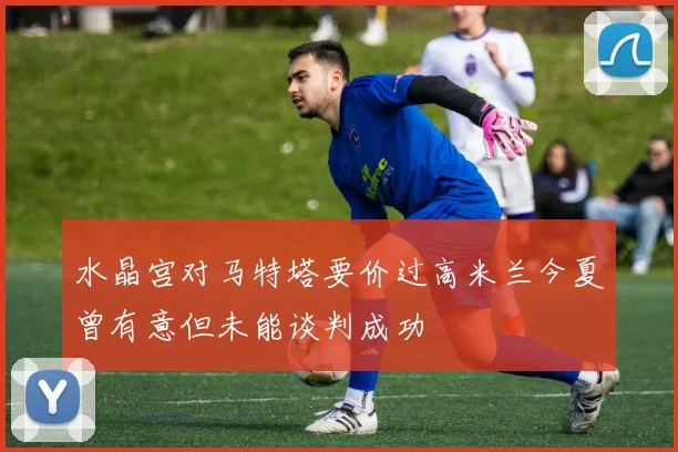 水晶宫对马特塔要价过高米兰今夏曾有意但未能谈判成功
