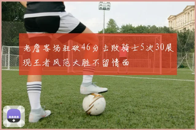 老詹客场狂砍46分击败骑士5次30展现王者风范大胜不留情面