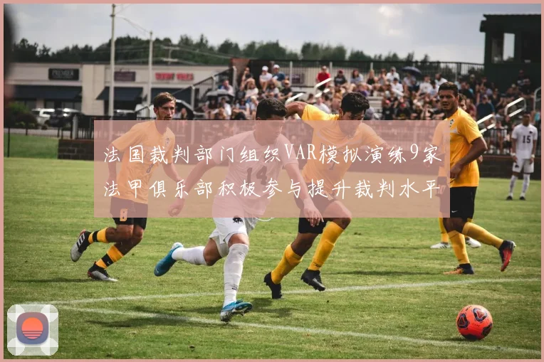 法国裁判部门组织VAR模拟演练9家法甲俱乐部积极参与提升裁判水平