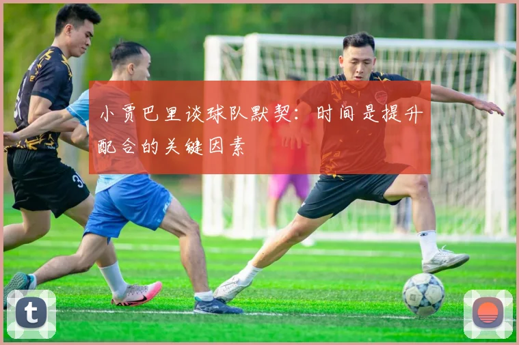 小贾巴里谈球队默契：时间是提升配合的关键因素