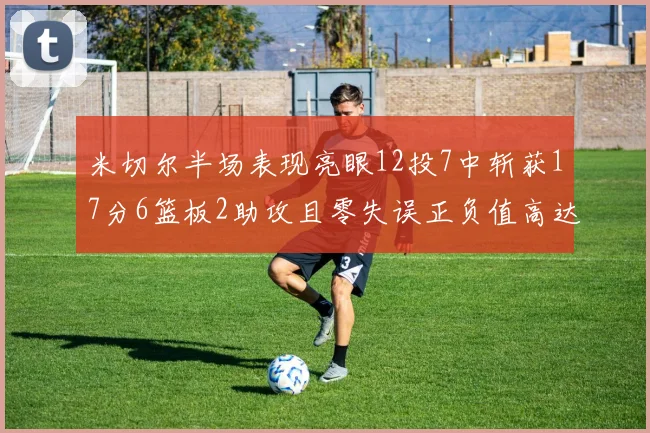 米切尔半场表现亮眼12投7中斩获17分6篮板2助攻且零失误正负值高达19