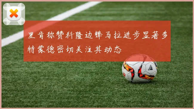 里肯称赞科隆边锋马拉进步显著多特蒙德密切关注其动态