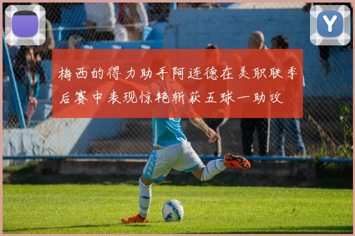 梅西的得力助手阿连德在美职联季后赛中表现惊艳斩获五球一助攻
